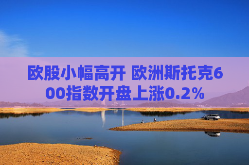 欧股小幅高开 欧洲斯托克600指数开盘上涨0.2%