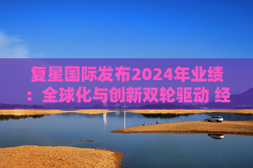 复星国际发布2024年业绩：全球化与创新双轮驱动 经营底盘稳健