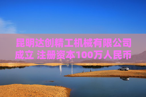 昆明达创精工机械有限公司成立 注册资本100万人民币