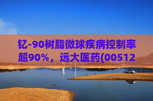 钇-90树脂微球疾病控制率超90%,远大医药(00512)实现产业链闭环铸就核药龙头壁垒