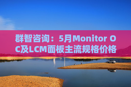 群智咨询：5月Monitor OC及LCM面板主流规格价格有望继续保持温和上涨态势 但涨幅将开始收窄