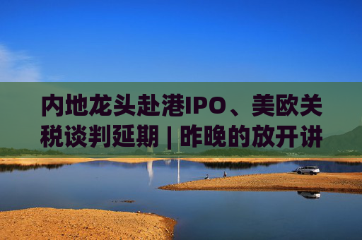 内地龙头赴港IPO、美欧关税谈判延期 | 昨晚的放开讲太干了，抓紧时间看回放！  第1张