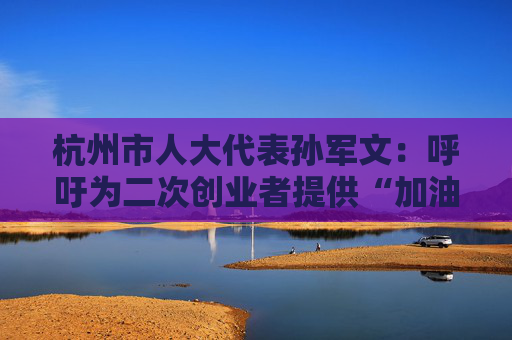 杭州市人大代表孙军文:呼吁为二次创业者提供“加油包”,让中场休息的中年人“拍拍灰尘 重战江湖”