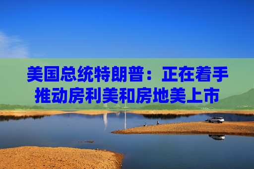 美国总统特朗普：正在着手推动房利美和房地美上市