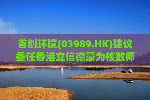 首创环境(03989.HK)建议委任香港立信德豪为核数师  第1张