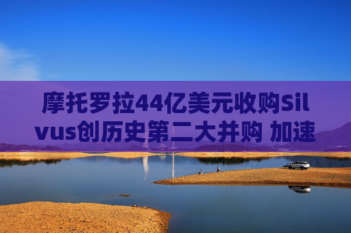 摩托罗拉44亿美元收购Silvus创历史第二大并购 加速布局战术通信领域