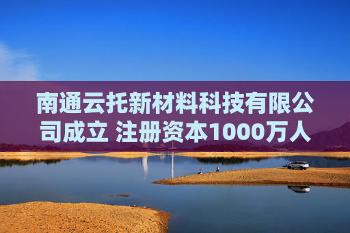 南通云托新材料科技有限公司成立 注册资本1000万人民币