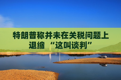 特朗普称并未在关税问题上退缩 “这叫谈判”