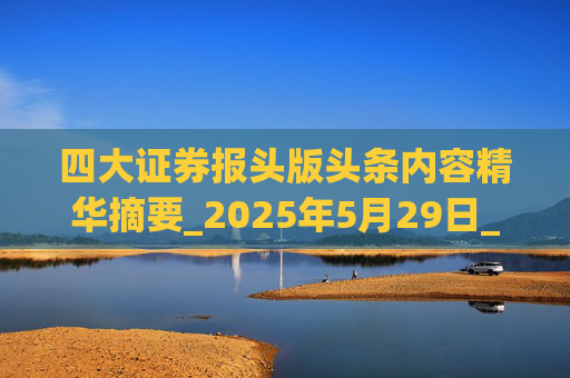 四大证券报头版头条内容精华摘要_2025年5月29日_财经新闻