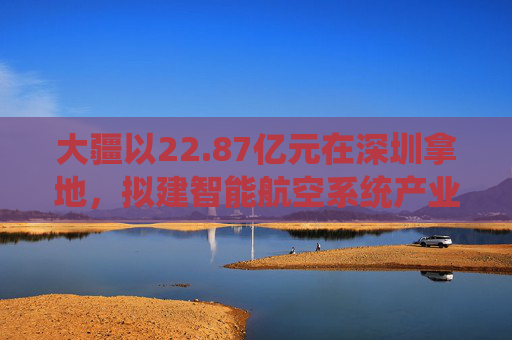 大疆以22.87亿元在深圳拿地,拟建智能航空系统产业全球总部
