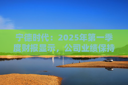 宁德时代：2025年第一季度财报显示，公司业绩保持稳定增长，实现营业收入847.05亿元