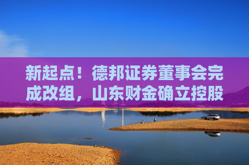 新起点！德邦证券董事会完成改组，山东财金确立控股地位，迈入治理与融合新阶段