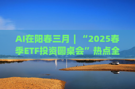 AI在阳春三月∣“2025春季ETF投资圆桌会”热点全解析