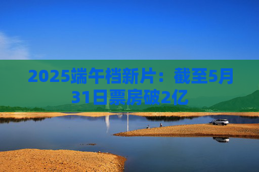 2025端午档新片：截至5月31日票房破2亿