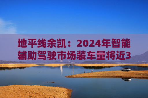 地平线余凯：2024年智能辅助驾驶市场装车量将近300万台，市场份额第一