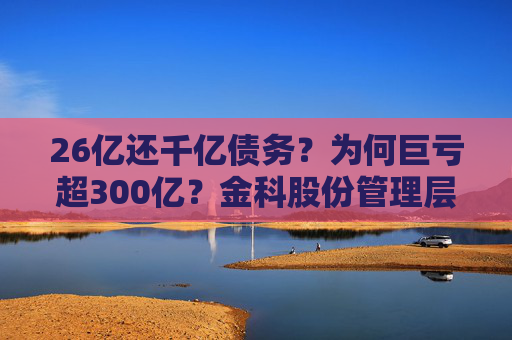 26亿还千亿债务？为何巨亏超300亿？金科股份管理层回应