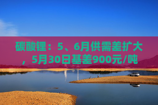 碳酸锂：5、6月供需差扩大，5月30日基差900元/吨
