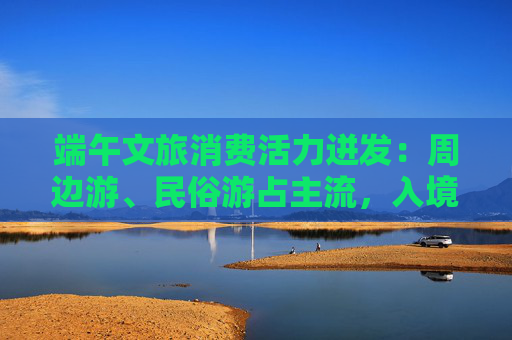 端午文旅消费活力迸发:周边游、民俗游占主流,入境游大涨近九成