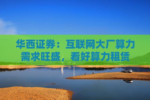 华西证券：互联网大厂算力需求旺盛，看好算力租赁