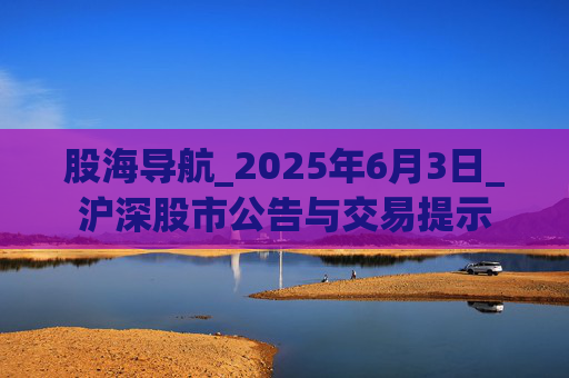 股海导航_2025年6月3日_沪深股市公告与交易提示 第1张 股海导航_2025年6月3日_沪深股市公告与交易提示 第1张
