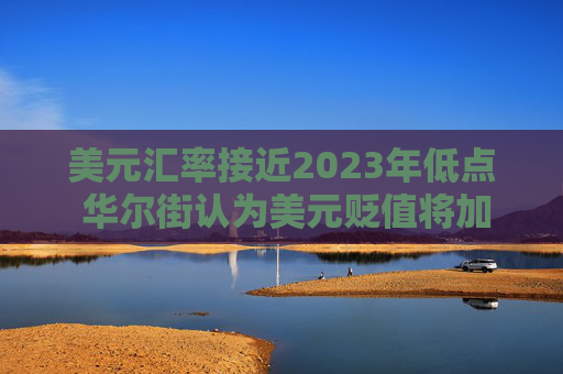美元汇率接近2023年低点 华尔街认为美元贬值将加剧