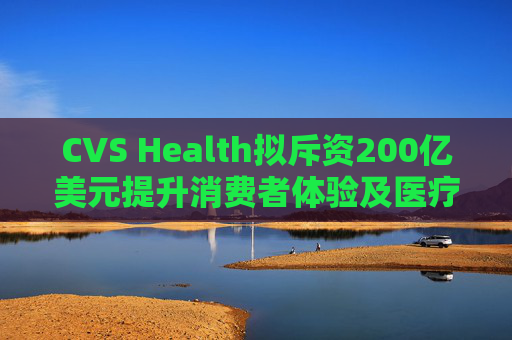CVS Health拟斥资200亿美元提升消费者体验及医疗行业互操作性
