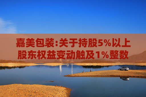 嘉美包装:关于持股5%以上股东权益变动触及1%整数倍暨提前终止减持计划的公告