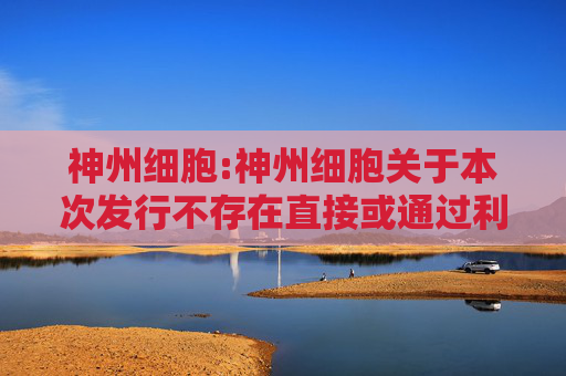 神州细胞:神州细胞关于本次发行不存在直接或通过利益相关方向参与认购的投资者提供财务资助或补偿的公告  第1张