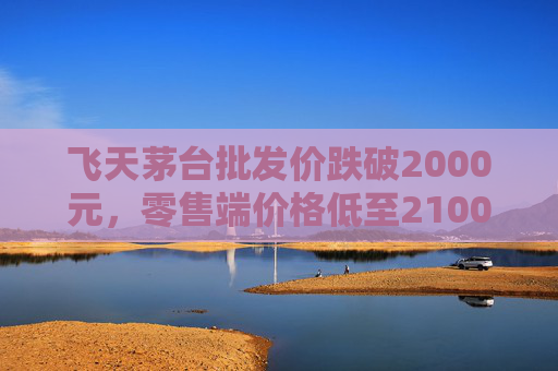飞天茅台批发价跌破2000元，零售端价格低至2100元