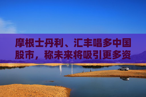 摩根士丹利、汇丰唱多中国股市,称未来将吸引更多资金流入