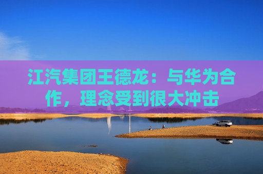 江汽集团王德龙：与华为合作，理念受到很大冲击