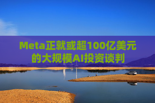 Meta正就或超100亿美元的大规模AI投资谈判