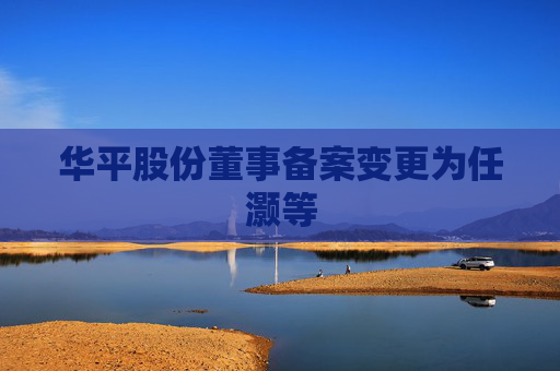 华平股份董事备案变更为任灏等