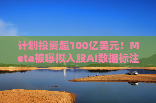 计划投资超100亿美元！Meta被曝拟入股AI数据标注公司