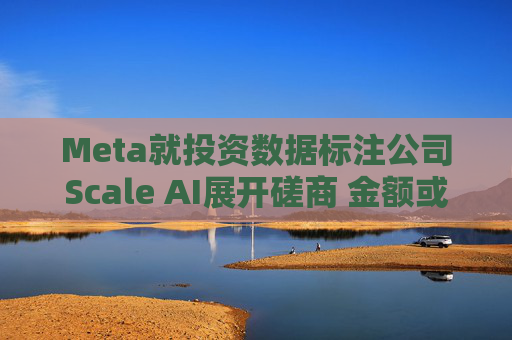 Meta就投资数据标注公司Scale AI展开磋商 金额或超100亿美元